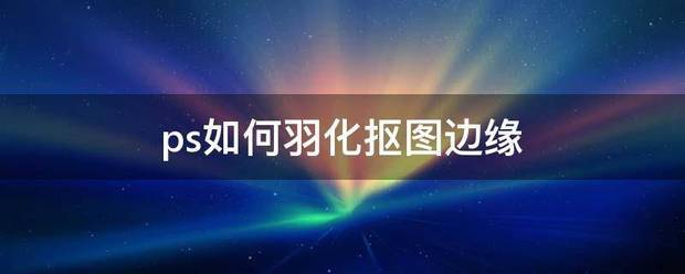 ps怎么羽化抠图边缘？